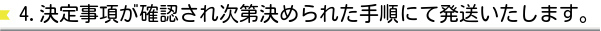 4.決定事項が確認され次第決められた手順にて発送いたします。